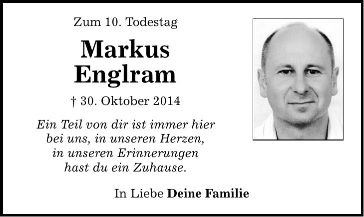 Zum 10. Todestag Markus Englram _ 30. Oktober 2014 Ein Teil von dir ist immer hier bei uns, in unseren Herzen, in unseren Erinnerungen hast du ein Zuhause. In Liebe Deine Familie