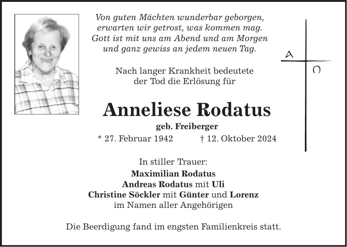  Von guten Mächten wunderbar geborgen, erwarten wir getrost, was kommen mag. Gott ist mit uns am Abend und am Morgen und ganz gewiss an jedem neuen Tag. Nach langer Krankheit bedeutete der Tod die Erlösung für Anneliese Rodatus geb. Freiberger * 27. Februar 1942 + 12. Oktober 2024 In stiller Trauer: Maximilian Rodatus Andreas Rodatus mit Uli Christine Söckler mit Günter und Lorenz im Namen aller Angehörigen Die Beerdigung fand im engsten Familienkreis statt.