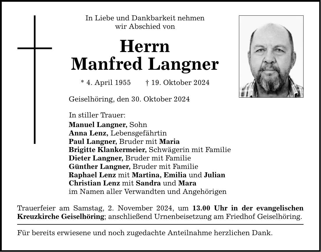 In Liebe und Dankbarkeit nehmen wir Abschied von Herrn Manfred Langner * 4. April 1955 _ 19. Oktober 2024 Geiselhöring, den 30. Oktober 2024 In stiller Trauer: Manuel Langner, Sohn Anna Lenz, Lebensgefährtin Paul Langner, Bruder mit Maria Brigitte Klankermeier, Schwägerin mit Familie Dieter Langner, Bruder mit Familie Günther Langner, Bruder mit Familie Raphael Lenz mit Martina, Emilia und Julian Christian Lenz mit Sandra und Mara im Namen aller Verwandten und Angehörigen Trauerfeier am Samstag, 2. November 2024, um 13.00 Uhr in der evangelischen Kreuzkirche Geiselhöring; anschließend Urnenbeisetzung am Friedhof Geiselhöring. Für bereits erwiesene und noch zugedachte Anteilnahme herzlichen Dank.