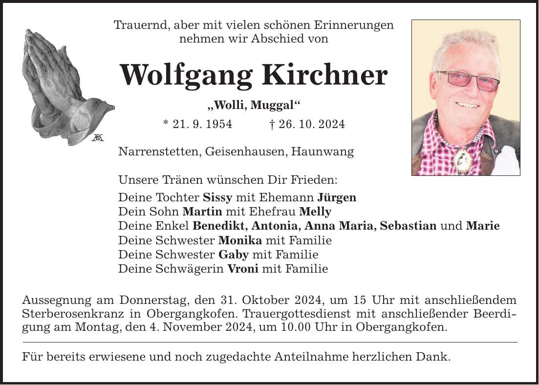  Trauernd, aber mit vielen schönen Erinnerungen nehmen wir Abschied von Wolfgang Kirchner 'Wolli, Muggal' * 21. 9. 1954 + 26. 10. 2024 Narrenstetten, Geisenhausen, Haunwang Unsere Tränen wünschen Dir Frieden: Deine Tochter Sissy mit Ehemann Jürgen Dein Sohn Martin mit Ehefrau Melly Deine Enkel Benedikt, Antonia, Anna Maria, Sebastian und Marie Deine Schwester Monika mit Familie Deine Schwester Gaby mit Familie Deine Schwägerin Vroni mit Familie Aussegnung am Donnerstag, den 31. Oktober 2024, um 15 Uhr mit anschließendem Sterberosenkranz in Obergangkofen. Trauergottesdienst mit anschließender Beerdigung am Montag, den 4. November 2024, um 10.00 Uhr in Obergangkofen. Für bereits erwiesene und noch zugedachte Anteilnahme herzlichen Dank.