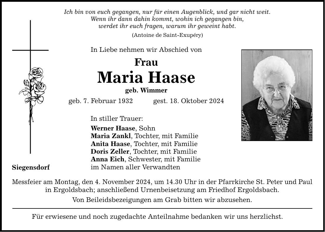 Siegensdorf Ich bin von euch gegangen, nur für einen Augenblick, und gar nicht weit. Wenn ihr dann dahin kommt, wohin ich gegangen bin, werdet ihr euch fragen, warum ihr geweint habt. (Antoine de Saint-Exupéry) In Liebe nehmen wir Abschied von Frau Maria Haase geb. Wimmer geb. 7. Februar 1932 gest. 18. Oktober 2024 In stiller Trauer: Werner Haase, Sohn Maria Zankl, Tochter, mit Familie Anita Haase, Tochter, mit Familie Doris Zeller, Tochter, mit Familie Anna Eich, Schwester, mit Familie im Namen aller Verwandten Messfeier am Montag, den 4. November 2024, um 14.30 Uhr in der Pfarrkirche St. Peter und Paul in Ergoldsbach; anschließend Urnenbeisetzung am Friedhof Ergoldsbach. Von Beileidsbezeigungen am Grab bitten wir abzusehen. Für erwiesene und noch zugedachte Anteilnahme bedanken wir uns herzlichst.