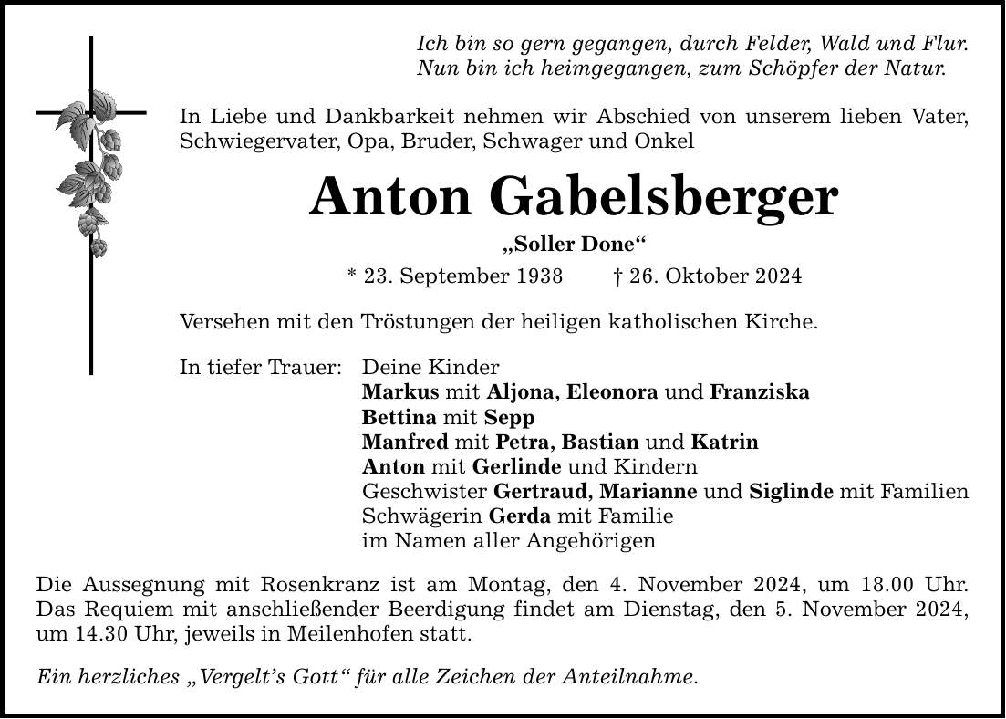 Ich bin so gern gegangen, durch Felder, Wald und Flur. Nun bin ich heimgegangen, zum Schöpfer der Natur. In Liebe und Dankbarkeit nehmen wir Abschied von unserem lieben Vater, Schwiegervater, Opa, Bruder, Schwager und Onkel Anton Gabelsberger 