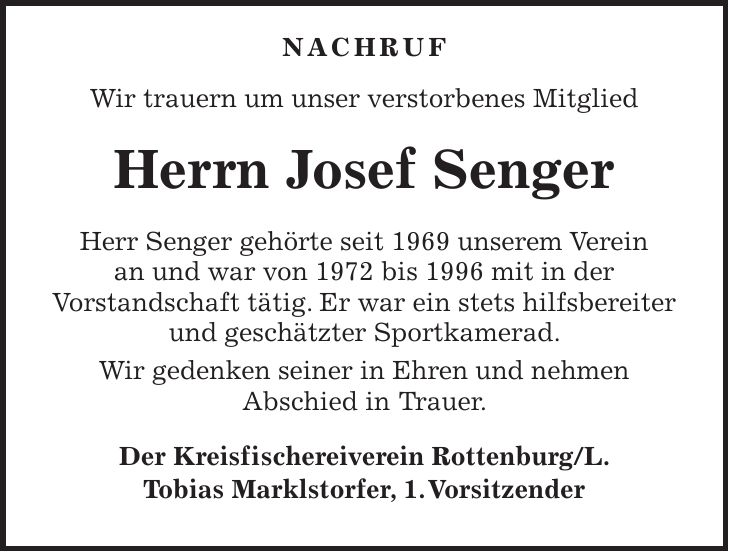  NACHRUF Wir trauern um unser verstorbenes Mitglied Herrn Josef Senger Herr Senger gehörte seit 1969 unserem Verein an und war von 1972 bis 1996 mit in der Vorstandschaft tätig. Er war ein stets hilfsbereiter und geschätzter Sportkamerad. Wir gedenken seiner in Ehren und nehmen Abschied in Trauer. Der Kreisfischereiverein Rottenburg/L. Tobias Marklstorfer, 1. Vorsitzender 