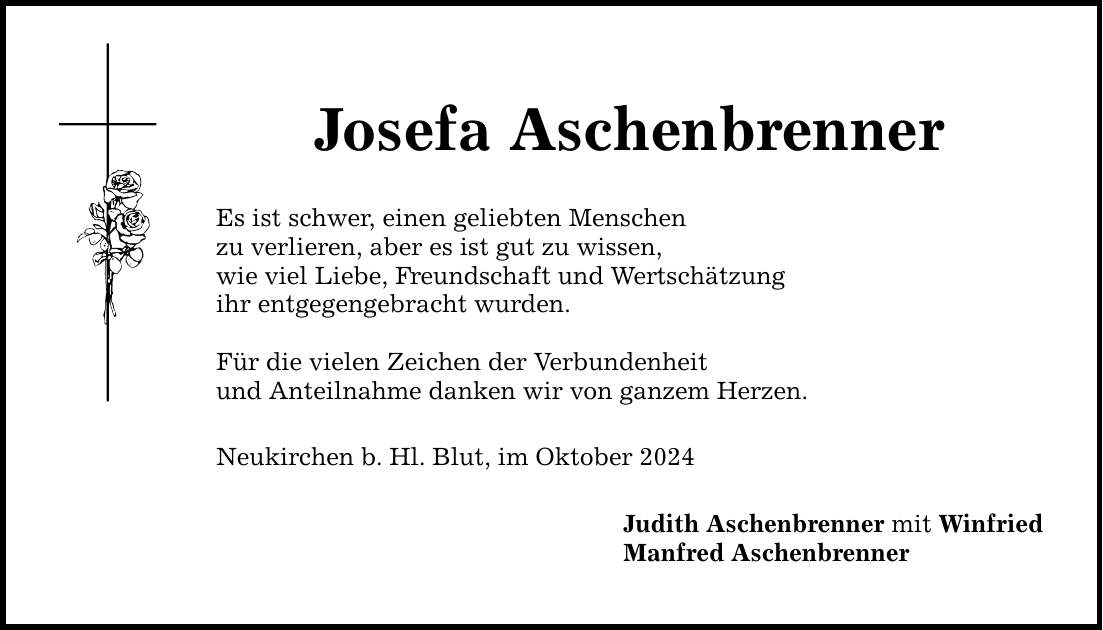 Josefa Aschenbrenner Es ist schwer, einen geliebten Menschen zu verlieren, aber es ist gut zu wissen, wie viel Liebe, Freundschaft und Wertschätzung ihr entgegengebracht wurden. Für die vielen Zeichen der Verbundenheit und Anteilnahme danken wir von ganzem Herzen. Neukirchen b. Hl. Blut, im Oktober 2024 Judith Aschenbrenner mit Winfried Manfred Aschenbrenner