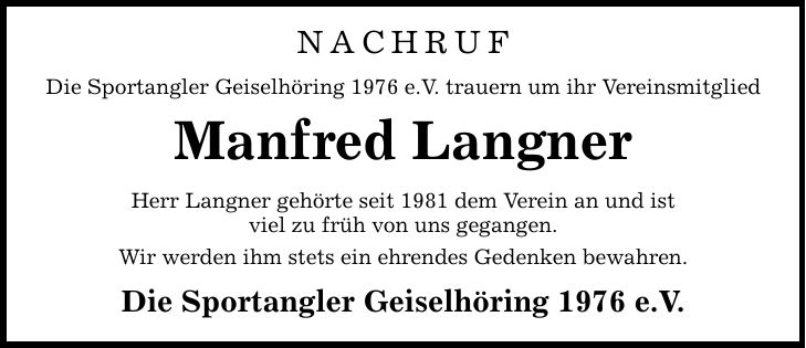 Nachruf Die Sportangler Geiselhöring 1976 e.V. trauern um ihr Vereinsmitglied Manfred Langner Herr Langner gehörte seit 1981 dem Verein an und ist viel zu früh von uns gegangen. Wir werden ihm stets ein ehrendes Gedenken bewahren. Die Sportangler Geiselhöring 1976 e.V.