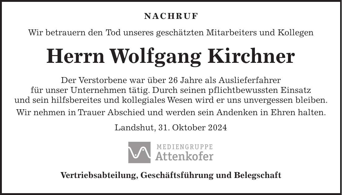  NACHRUF Wir betrauern den Tod unseres geschätzten Mitarbeiters und Kollegen Herrn Wolfgang Kirchner Der Verstorbene war über 26 Jahre als Auslieferfahrer für unser Unternehmen tätig. Durch seinen pflichtbewussten Einsatz und sein hilfsbereites und kollegiales Wesen wird er uns unvergessen bleiben. Wir nehmen in Trauer Abschied und werden sein Andenken in Ehren halten. Landshut, 31. Oktober 2024 Vertriebsabteilung, Geschäftsführung und Belegschaft