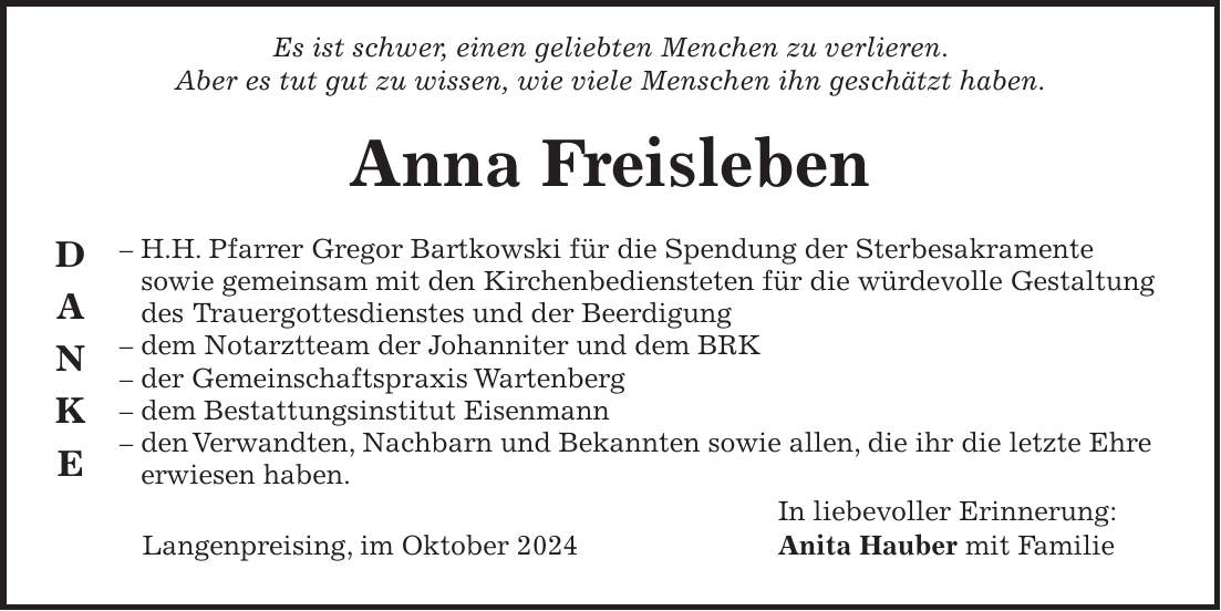  Es ist schwer, einen geliebten Menchen zu verlieren. Aber es tut gut zu wissen, wie viele Menschen ihn geschätzt haben. Anna Freisleben - H.H. Pfarrer Gregor Bartkowski für die Spendung der Sterbesakramente sowie gemeinsam mit den Kirchenbediensteten für die würdevolle Gestaltung des Trauergottesdienstes und der Beerdigung - dem Notarztteam der Johanniter und dem BRK - der Gemeinschaftspraxis Wartenberg - dem Bestattungsinstitut Eisenmann - den Verwandten, Nachbarn und Bekannten sowie allen, die ihr die letzte Ehre erwiesen haben. In liebevoller Erinnerung: Langenpreising, im Oktober 2024 Anita Hauber mit FamilieD A N K E