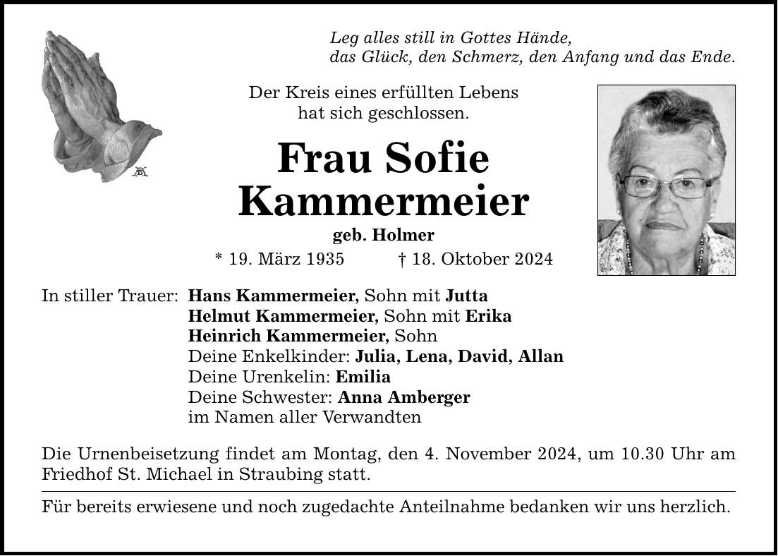 Leg alles still in Gottes Hände, das Glück, den Schmerz, den Anfang und das Ende. Der Kreis eines erfüllten Lebens hat sich geschlossen. Frau Sofie Kammermeier geb. Holmer * 19. März 1935 _ 18. Oktober 2024 In stiller Trauer: Hans Kammermeier, Sohn mit Jutta Helmut Kammermeier, Sohn mit Erika Heinrich Kammermeier, Sohn Deine Enkelkinder: Julia, Lena, David, Allan Deine Urenkelin: Emilia Deine Schwester: Anna Amberger im Namen aller Verwandten Die Urnenbeisetzung findet am Montag, den 4. November 2024, um 10.30 Uhr am Friedhof St. Michael in Straubing statt. Für bereits erwiesene und noch zugedachte Anteilnahme bedanken wir uns herzlich.