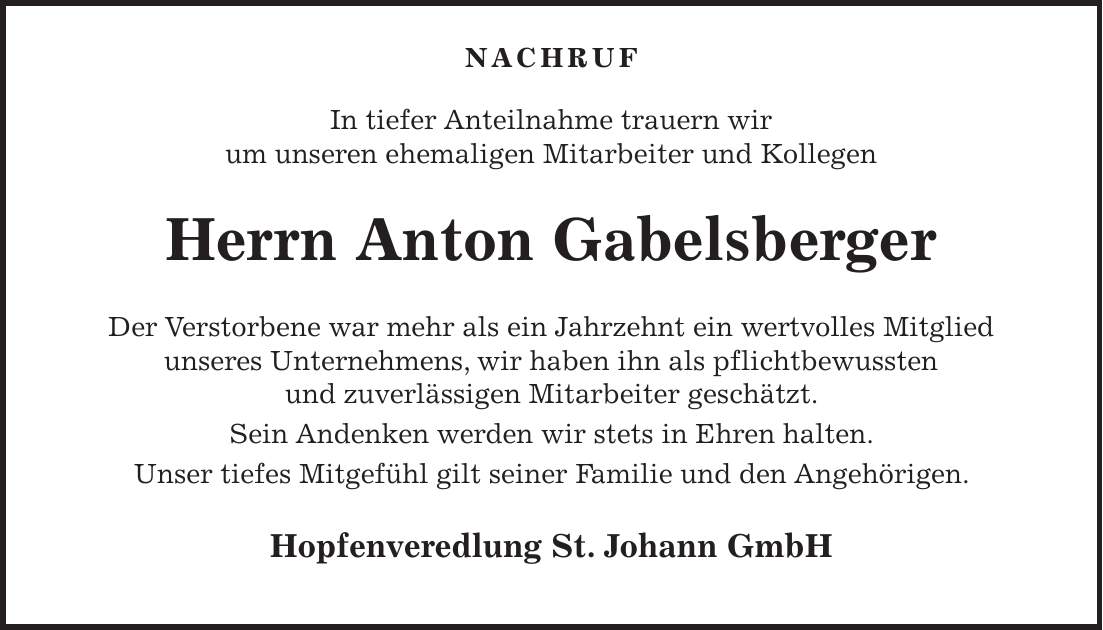  NACHRUF In tiefer Anteilnahme trauern wir um unseren ehemaligen Mitarbeiter und Kollegen Herrn Anton Gabelsberger Der Verstorbene war mehr als ein Jahrzehnt ein wertvolles Mitglied unseres Unternehmens, wir haben ihn als pflichtbewussten und zuverlässigen Mitarbeiter geschätzt. Sein Andenken werden wir stets in Ehren halten. Unser tiefes Mitgefühl gilt seiner Familie und den Angehörigen. Hopfenveredlung St. Johann GmbH