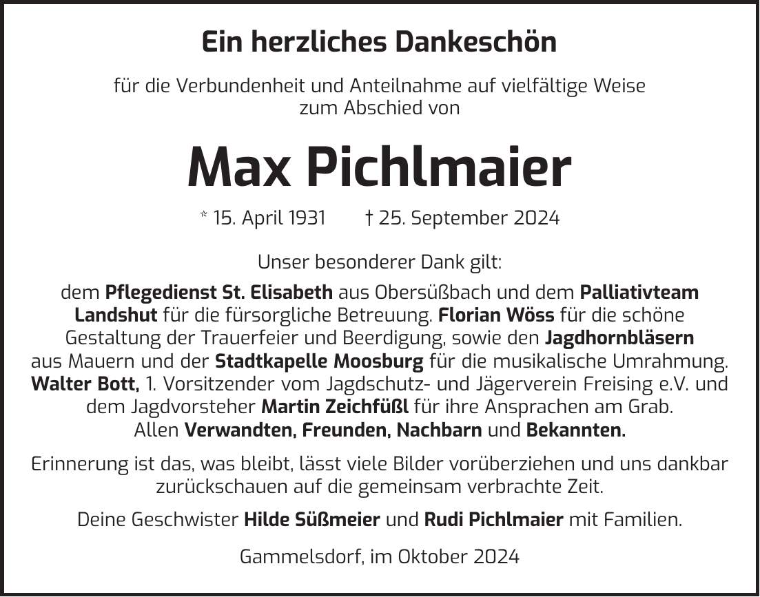  Ein herzliches Dankeschön für die Verbundenheit und Anteilnahme auf vielfältige Weise zum Abschied von Max Pichlmaier * 15. April 1931 + 25. September 2024 Unser besonderer Dank gilt: dem Pflegedienst St. Elisabeth aus Obersüßbach und dem Palliativteam Landshut für die fürsorgliche Betreuung. Florian Wöss für die schöne Gestaltung der Trauerfeier und Beerdigung, sowie den Jagdhornbläsern aus Mauern und der Stadtkapelle Moosburg für die musikalische Umrahmung. Walter Bott, 1. Vorsitzender vom Jagdschutz- und Jägerverein Freising e.V. und dem Jagdvorsteher Martin Zeichfüßl für ihre Ansprachen am Grab. Allen Verwandten, Freunden, Nachbarn und Bekannten. Erinnerung ist das, was bleibt, lässt viele Bilder vorüberziehen und uns dankbar zurückschauen auf die gemeinsam verbrachte Zeit. Deine Geschwister Hilde Süßmeier und Rudi Pichlmaier mit Familien. Gammelsdorf, im Oktober 2024