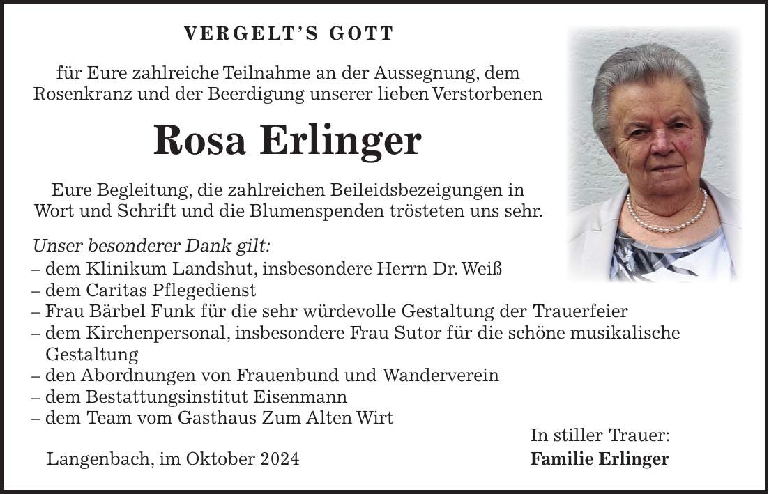  VERGELT'S GOTT für Eure zahlreiche Teilnahme an der Aussegnung, dem Rosenkranz und der Beerdigung unserer lieben Verstorbenen Rosa Erlinger Eure Begleitung, die zahlreichen Beileidsbezeigungen in Wort und Schrift und die Blumenspenden trösteten uns sehr. Unser besonderer Dank gilt: - dem Klinikum Landshut, insbesondere Herrn Dr. Weiß - dem Caritas Pflegedienst - Frau Bärbel Funk für die sehr würdevolle Gestaltung der Trauerfeier - dem Kirchenpersonal, insbesondere Frau Sutor für die schöne musikalische Gestaltung - den Abordnungen von Frauenbund und Wanderverein - dem Bestattungsinstitut Eisenmann - dem Team vom Gasthaus Zum Alten Wirt In stiller Trauer: Langenbach, im Oktober 2024 Familie Erlinger