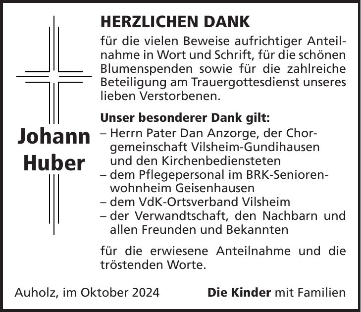 HERZLICHEN DANK für die vielen Beweise aufrichtiger Anteilnahme in Wort und Schrift, für die schönen Blumenspenden sowie für die zahlreiche Beteiligung am Trauergottesdienst unseres lieben Verstorbenen. Unser besonderer Dank gilt: - Herrn Pater Dan Anzorge, der Chor- gemeinschaft Vilsheim-Gundihausen und den Kirchenbediensteten - dem Pflegepersonal im BRK-Seniorenwohnheim Geisenhausen - dem VdK-Ortsverband Vilsheim - der Verwandtschaft, den Nachbarn und allen Freunden und Bekannten für die erwiesene Anteilnahme und die tröstenden Worte. Auholz, im Oktober 2024Die Kinder mit FamilienJohann Huber