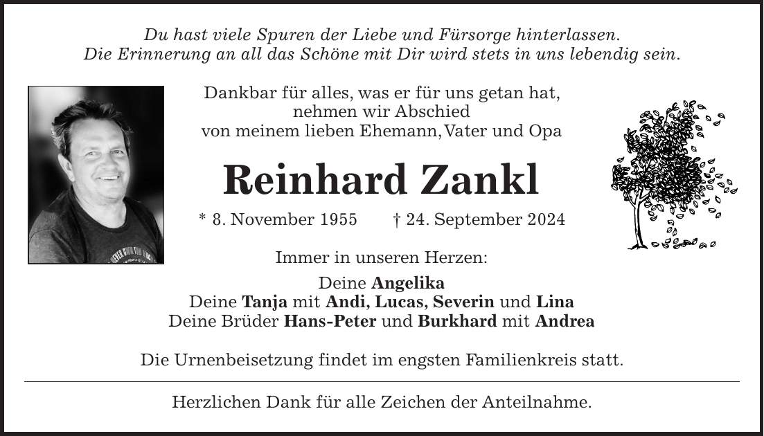 Du hast viele Spuren der Liebe und Fürsorge hinterlassen. Die Erinnerung an all das Schöne mit Dir wird stets in uns lebendig sein. Dankbar für alles, was er für uns getan hat, nehmen wir Abschied von meinem lieben Ehemann, Vater und Opa Reinhard Zankl * 8. November 1955 + 24. September 2024 Immer in unseren Herzen: Deine Angelika Deine Tanja mit Andi, Lucas, Severin und Lina Deine Brüder Hans-Peter und Burkhard mit Andrea Die Urnenbeisetzung findet im engsten Familienkreis statt. Herzlichen Dank für alle Zeichen der Anteilnahme.