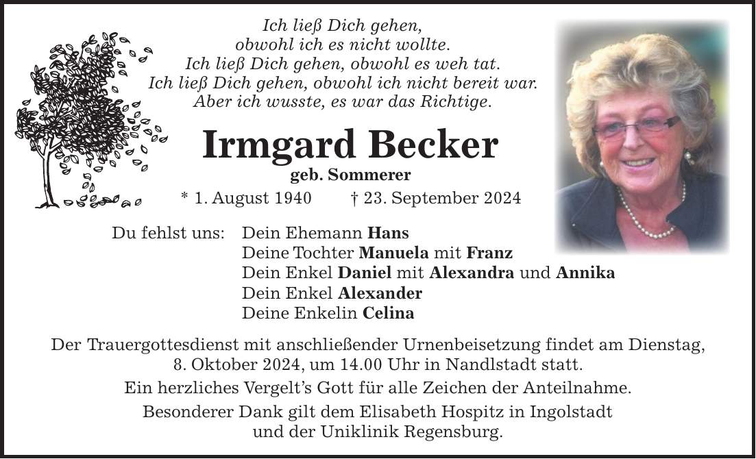 Ich ließ Dich gehen, obwohl ich es nicht wollte. Ich ließ Dich gehen, obwohl es weh tat. Ich ließ Dich gehen, obwohl ich nicht bereit war. Aber ich wusste, es war das Richtige. Irmgard Becker geb. Sommerer * 1. August 1940 + 23. September 2024 Du fehlst uns: Dein Ehemann Hans Deine Tochter Manuela mit Franz Dein Enkel Daniel mit Alexandra und Annika Dein Enkel Alexander Deine Enkelin Celina Der Trauergottesdienst mit anschließender Urnenbeisetzung findet am Dienstag, 8. Oktober 2024, um 14.00 Uhr in Nandlstadt statt. Ein herzliches Vergelts Gott für alle Zeichen der Anteilnahme. Besonderer Dank gilt dem Elisabeth Hospitz in Ingolstadt und der Uniklinik Regensburg.