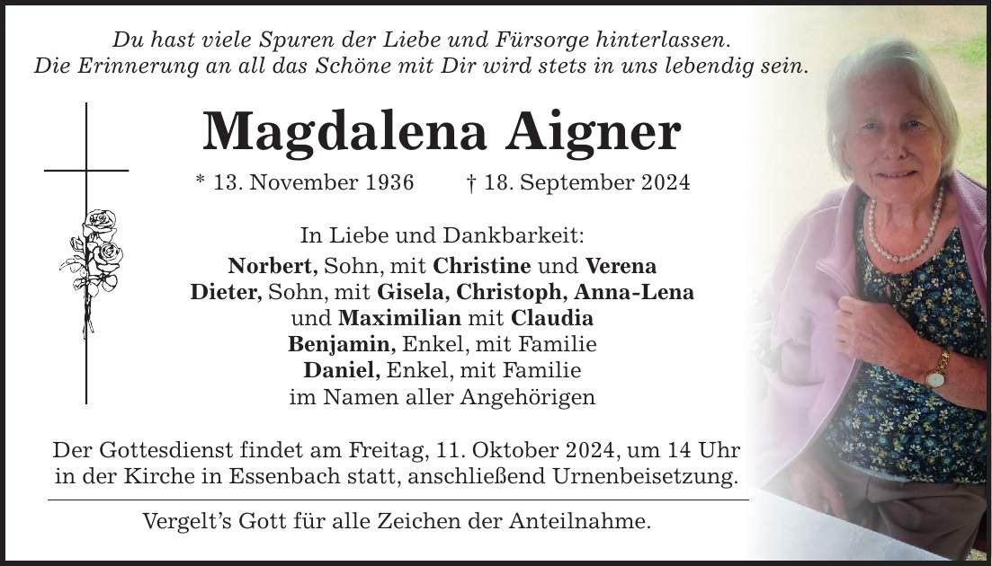 Du hast viele Spuren der Liebe und Fürsorge hinterlassen. Die Erinnerung an all das Schöne mit Dir wird stets in uns lebendig sein. Magdalena Aigner * 13. November 1936 + 18. September 2024 In Liebe und Dankbarkeit: Norbert, Sohn, mit Christine und Verena Dieter, Sohn, mit Gisela, Christoph, Anna-Lena und Maximilian mit Claudia Benjamin, Enkel, mit Familie Daniel, Enkel, mit Familie im Namen aller Angehörigen Der Gottesdienst findet am Freitag, 11. Oktober 2024, um 14 Uhr in der Kirche in Essenbach statt, anschließend Urnenbeisetzung. Vergelts Gott für alle Zeichen der Anteilnahme.