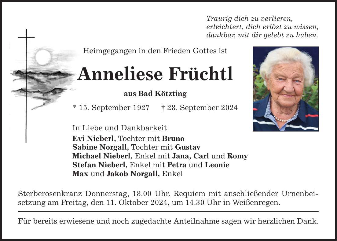 Traurig dich zu verlieren, erleichtert, dich erlöst zu wissen, dankbar, mit dir gelebt zu haben. Heimgegangen in den Frieden Gottes ist Anneliese Früchtl aus Bad Kötzting * 15. September ***. September 2024 In Liebe und Dankbarkeit Evi Nieberl, Tochter mit Bruno Sabine Norgall, Tochter mit Gustav Michael Nieberl, Enkel mit Jana, Carl und Romy Stefan Nieberl, Enkel mit Petra und Leonie Max und Jakob Norgall, Enkel Sterberosenkranz Donnerstag, 18.00 Uhr. Requiem mit anschließender Urnenbeisetzung am Freitag, den 11. Oktober 2024, um 14.30 Uhr in Weißenregen. Für bereits erwiesene und noch zugedachte Anteilnahme sagen wir herzlichen Dank.