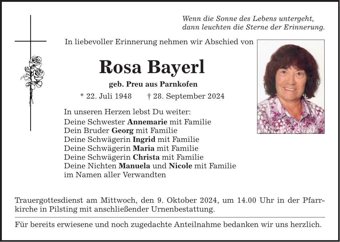 Wenn die Sonne des Lebens untergeht, dann leuchten die Sterne der Erinnerung. In liebevoller Erinnerung nehmen wir Abschied von Rosa Bayerl geb. Preu aus Parnkofen * 22. Juli ***. September 2024 In unseren Herzen lebst Du weiter: Deine Schwester Annemarie mit Familie Dein Bruder Georg mit Familie Deine Schwägerin Ingrid mit Familie Deine Schwägerin Maria mit Familie Deine Schwägerin Christa mit Familie Deine Nichten Manuela und Nicole mit Familie im Namen aller Verwandten Trauergottesdienst am Mittwoch, den 9. Oktober 2024, um 14.00 Uhr in der Pfarr­kirche in Pilsting mit anschließender Urnenbestattung. Für bereits erwiesene und noch zugedachte Anteilnahme bedanken wir uns herzlich.