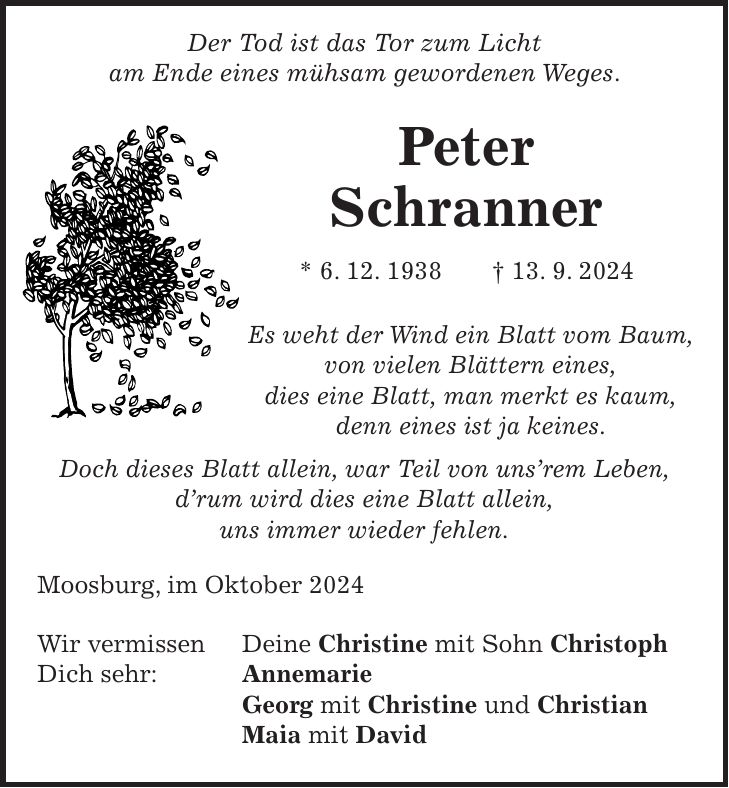 Der Tod ist das Tor zum Licht am Ende eines mühsam gewordenen Weges. Peter Schranner * 6. 12. 1938 + 13. 9. 2024 Es weht der Wind ein Blatt vom Baum, von vielen Blättern eines, dies eine Blatt, man merkt es kaum, denn eines ist ja keines. Doch dieses Blatt allein, war Teil von unsrem Leben, drum wird dies eine Blatt allein, uns immer wieder fehlen. Moosburg, im Oktober 2024 Wir vermissen Deine Christine mit Sohn Christoph Dich sehr: Annemarie Georg mit Christine und Christian Maia mit David