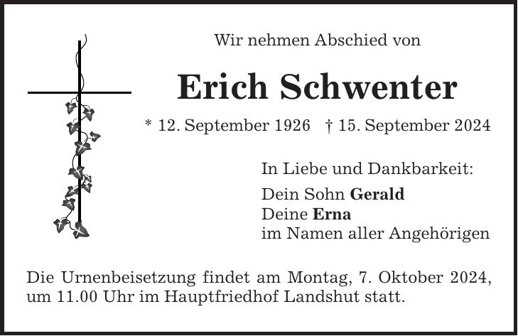 Wir nehmen Abschied von Erich Schwenter * 12. September 1926 + 15. September 2024 In Liebe und Dankbarkeit: Dein Sohn Gerald Deine Erna im Namen aller Angehörigen Die Urnenbeisetzung findet am Montag, 7. Oktober 2024, um 11.00 Uhr im Hauptfriedhof Landshut statt.