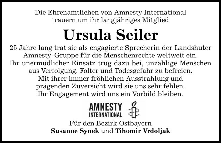 Die Ehrenamtlichen von Amnesty International trauern um ihr langjähriges Mitglied Ursula Seiler 25 Jahre lang trat sie als engagierte Sprecherin der Landshuter Amnesty-Gruppe für die Menschenrechte weltweit ein. Ihr unermüdlicher Einsatz trug dazu bei, unzählige Menschen aus Verfolgung, Folter und Todesgefahr zu befreien. Mit ihrer immer fröhlichen Ausstrahlung und prägenden Zuversicht wird sie uns sehr fehlen. Ihr Engagement wird uns ein Vorbild bleiben. Für den Bezirk Ostbayern Susanne Synek und Tihomir Vrdoljak