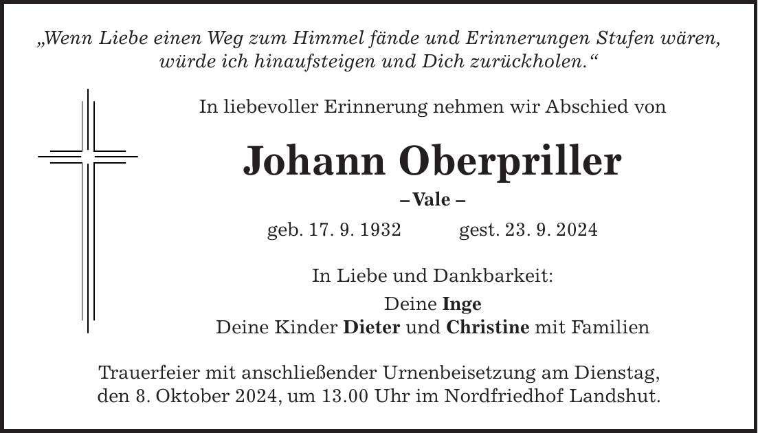 'Wenn Liebe einen Weg zum Himmel fände und Erinnerungen Stufen wären, würde ich hinaufsteigen und Dich zurückholen.' In liebevoller Erinnerung nehmen wir Abschied von Johann Oberpriller - Vale - geb. 17. 9. 1932 gest. 23. 9. 2024 In Liebe und Dankbarkeit: Deine Inge Deine Kinder Dieter und Christine mit Familien Trauerfeier mit anschließender Urnenbeisetzung am Dienstag, den 8. Oktober 2024, um 13.00 Uhr im Nordfriedhof Landshut.