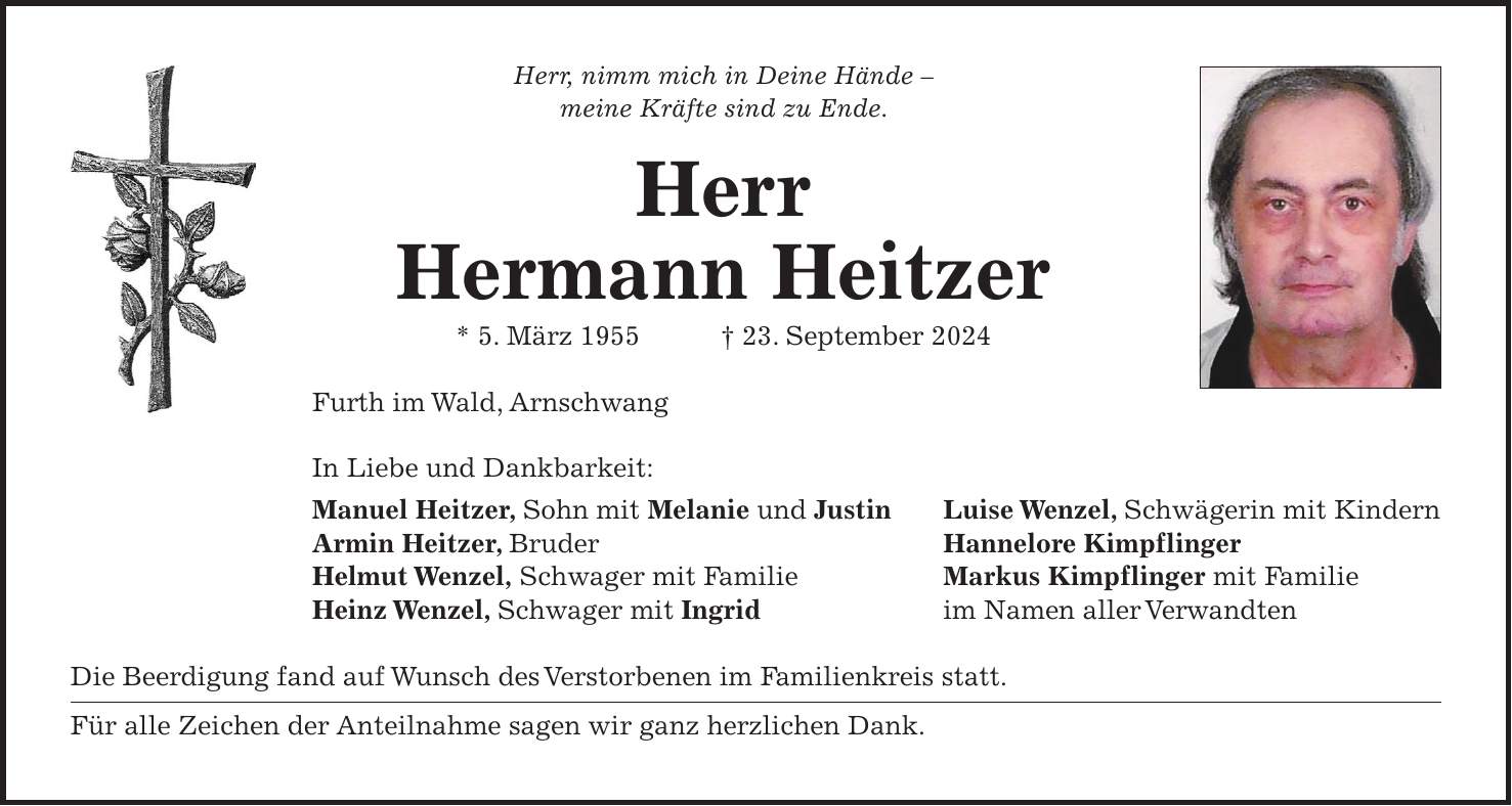 Herr, nimm mich in Deine Hände - meine Kräfte sind zu Ende. Herr Hermann Heitzer * 5. März 1955 + 23. September 2024 Furth im Wald, Arnschwang In Liebe und Dankbarkeit: Manuel Heitzer, Sohn mit Melanie und Justin Luise Wenzel, Schwägerin mit Kindern Armin Heitzer, Bruder Hannelore Kimpflinger Helmut Wenzel, Schwager mit Familie Markus Kimpflinger mit Familie Heinz Wenzel, Schwager mit Ingrid im Namen aller Verwandten Die Beerdigung fand auf Wunsch des Verstorbenen im Familienkreis statt. Für alle Zeichen der Anteilnahme sagen wir ganz herzlichen Dank.