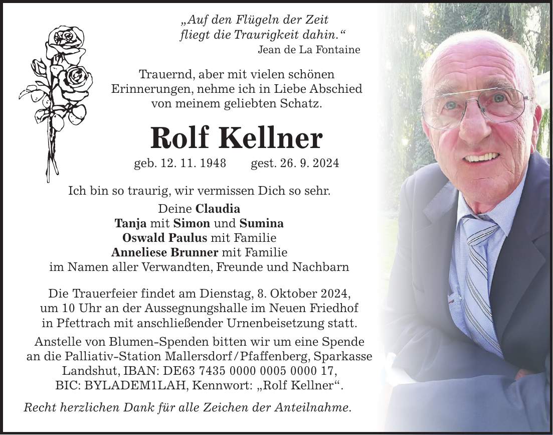 'Auf den Flügeln der Zeit fliegt die Traurigkeit dahin.' Jean de La Fontaine Trauernd, aber mit vielen schönen Erinnerungen, nehme ich in Liebe Abschied von meinem geliebten Schatz. Rolf Kellner geb. 12. 11. 1948 gest. 26. 9. 2024 Ich bin so traurig, wir vermissen Dich so sehr. Deine Claudia Tanja mit Simon und Sumina Oswald Paulus mit Familie Anneliese Brunner mit Familie im Namen aller Verwandten, Freunde und Nachbarn Die Trauerfeier findet am Dienstag, 8. Oktober 2024, um 10 Uhr an der Aussegnungshalle im Neuen Friedhof in Pfettrach mit anschließender Urnenbeisetzung statt. Anstelle von Blumen-Spenden bitten wir um eine Spende an die Palliativ-Station Mallersdorf / Pfaffenberg, Sparkasse Landshut, IBAN: DE***, BIC: BYLADEM1LAH, Kennwort: 'Rolf Kellner'. Recht herzlichen Dank für alle Zeichen der Anteilnahme.