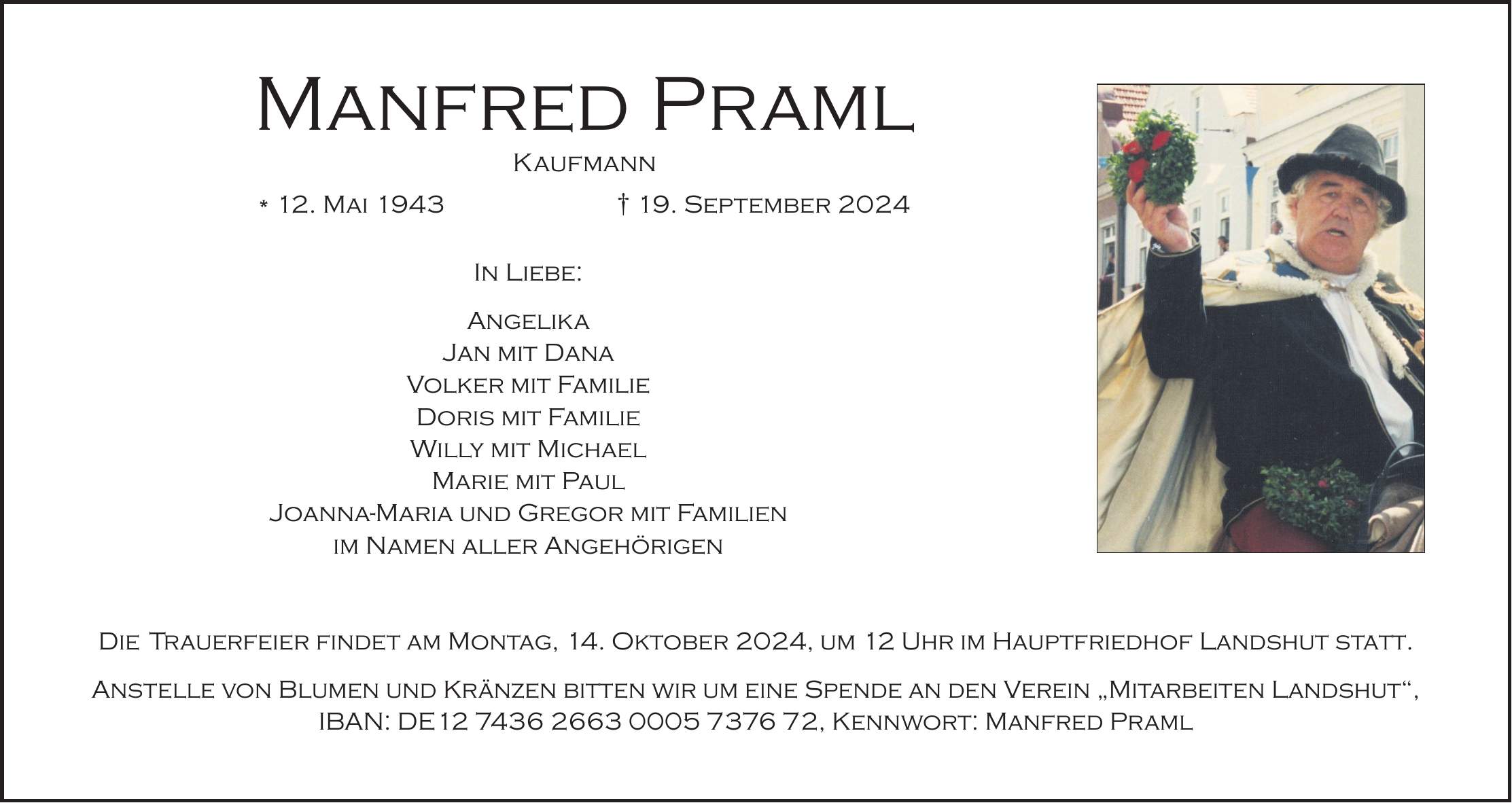 Manfred Praml Kaufmann * 12. Mai 1943 + 19. September 2024 In Liebe: Angelika Jan mit Dana Volker mit Familie Doris mit Familie Willy mit Michael Marie mit Paul Joanna-Maria und Gregor mit Familien im Namen aller Angehörigen Die Trauerfeier findet am Montag, 14. Oktober 2024, um 12 Uhr im Hauptfriedhof Landshut statt. Anstelle von Blumen und Kränzen bitten wir um eine Spende an den Verein 'Mitarbeiten Landshut', IBAN: DE***, Kennwort: Manfred Praml