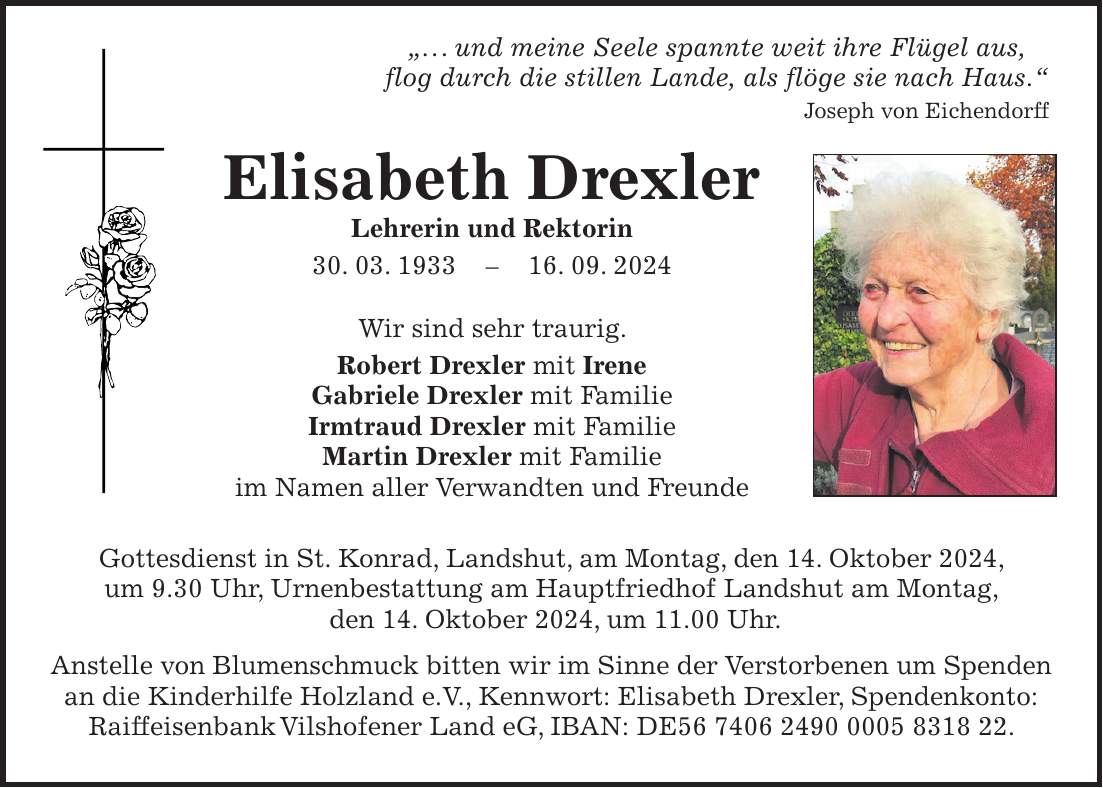 '. . . und meine Seele spannte weit ihre Flügel aus, flog durch die stillen Lande, als flöge sie nach Haus.' Joseph von Eichendorff Elisabeth Drexler Lehrerin und Rektorin 30. 03. ***. 09. 2024 Wir sind sehr traurig. Robert Drexler mit Irene Gabriele Drexler mit Familie Irmtraud Drexler mit Familie Martin Drexler mit Familie im Namen aller Verwandten und Freunde Gottesdienst in St. Konrad, Landshut, am Montag, den 14. Oktober 2024, um 9.30 Uhr, Urnenbestattung am Hauptfriedhof Landshut am Montag, den 14. Oktober 2024, um 11.00 Uhr. Anstelle von Blumenschmuck bitten wir im Sinne der Verstorbenen um Spenden an die Kinderhilfe Holzland e.V., Kennwort: Elisabeth Drexler, Spendenkonto: Raiffeisenbank Vilshofener Land eG, IBAN: DE***.