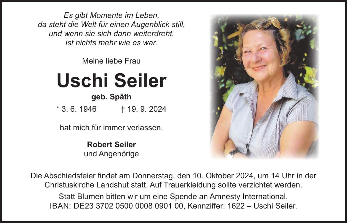 Es gibt Momente im Leben, da steht die Welt für einen Augenblick still, und wenn sie sich dann weiterdreht, ist nichts mehr wie es war. Meine liebe Frau Uschi Seiler geb. Späth * 3. 6. 1946 + 19. 9. 2024 hat mich für immer verlassen. Robert Seiler und Angehörige Die Abschiedsfeier findet am Donnerstag, den 10. Oktober 2024, um 14 Uhr in der Christuskirche Landshut statt. Auf Trauerkleidung sollte verzichtet werden. Statt Blumen bitten wir um eine Spende an Amnesty International, iban: DE***, Kennziffer: 1622 - Uschi Seiler.