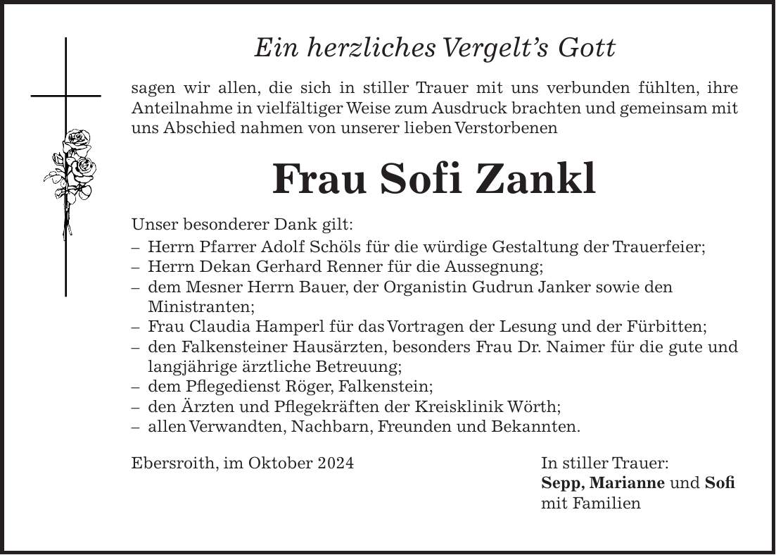 Ein herzliches Vergelts Gott sagen wir allen, die sich in stiller Trauer mit uns verbunden fühlten, ihre Anteilnahme in vielfältiger Weise zum Ausdruck brachten und gemeinsam mit uns Abschied nahmen von unserer lieben Verstorbenen Frau Sofi Zankl Unser besonderer Dank gilt: - Herrn Pfarrer Adolf Schöls für die würdige Gestaltung der Trauerfeier; - Herrn Dekan Gerhard Renner für die Aussegnung; - dem Mesner Herrn Bauer, der Organistin Gudrun Janker sowie den Ministranten; - Frau Claudia Hamperl für das Vortragen der Lesung und der Fürbitten; - den Falkensteiner Hausärzten, besonders Frau Dr. Naimer für die gute und langjährige ärztliche Betreuung; - dem Pflegedienst Röger, Falkenstein; - den Ärzten und Pflegekräften der Kreisklinik Wörth; - allen Verwandten, Nachbarn, Freunden und Bekannten. Ebersroith, im Oktober 2024 In stiller Trauer: Sepp, Marianne und Sofi mit Familien