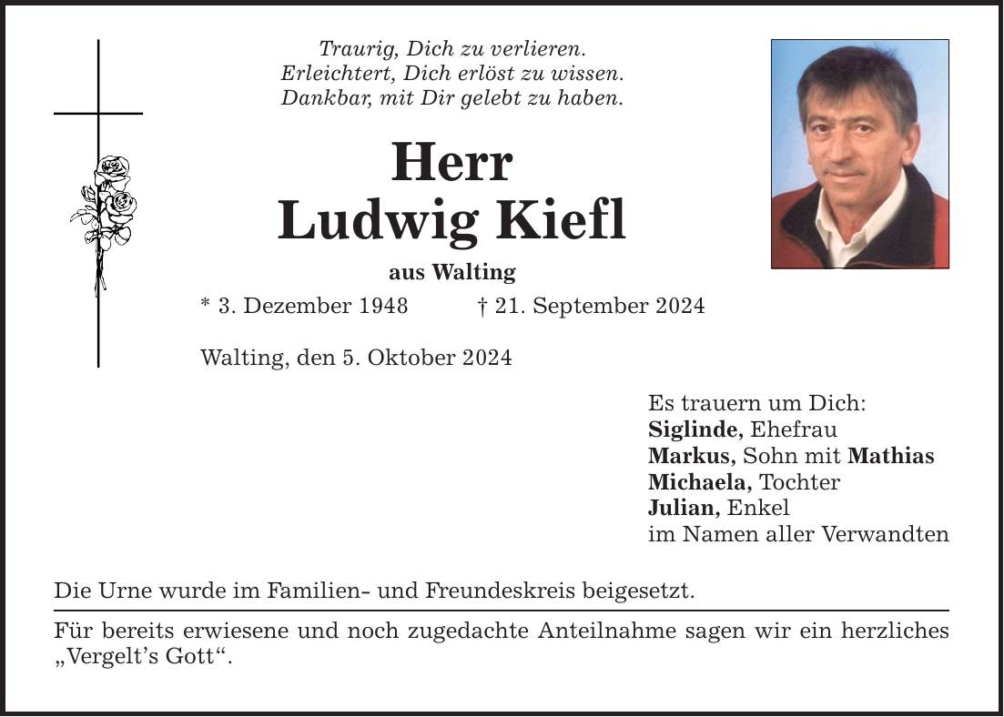 Traurig, Dich zu verlieren. Erleichtert, Dich erlöst zu wissen. Dankbar, mit Dir gelebt zu haben. Herr Ludwig Kiefl aus Walting * 3. Dezember ***. September 2024 Walting, den 5. Oktober 2024 Die Urne wurde im Familien- und Freundeskreis beigesetzt. Für bereits erwiesene und noch zugedachte Anteilnahme sagen wir ein herzliches Vergelts Gott. Es trauern um Dich: Siglinde, Ehefrau Markus, Sohn mit Mathias Michaela, Tochter Julian, Enkel im Namen aller Verwandten