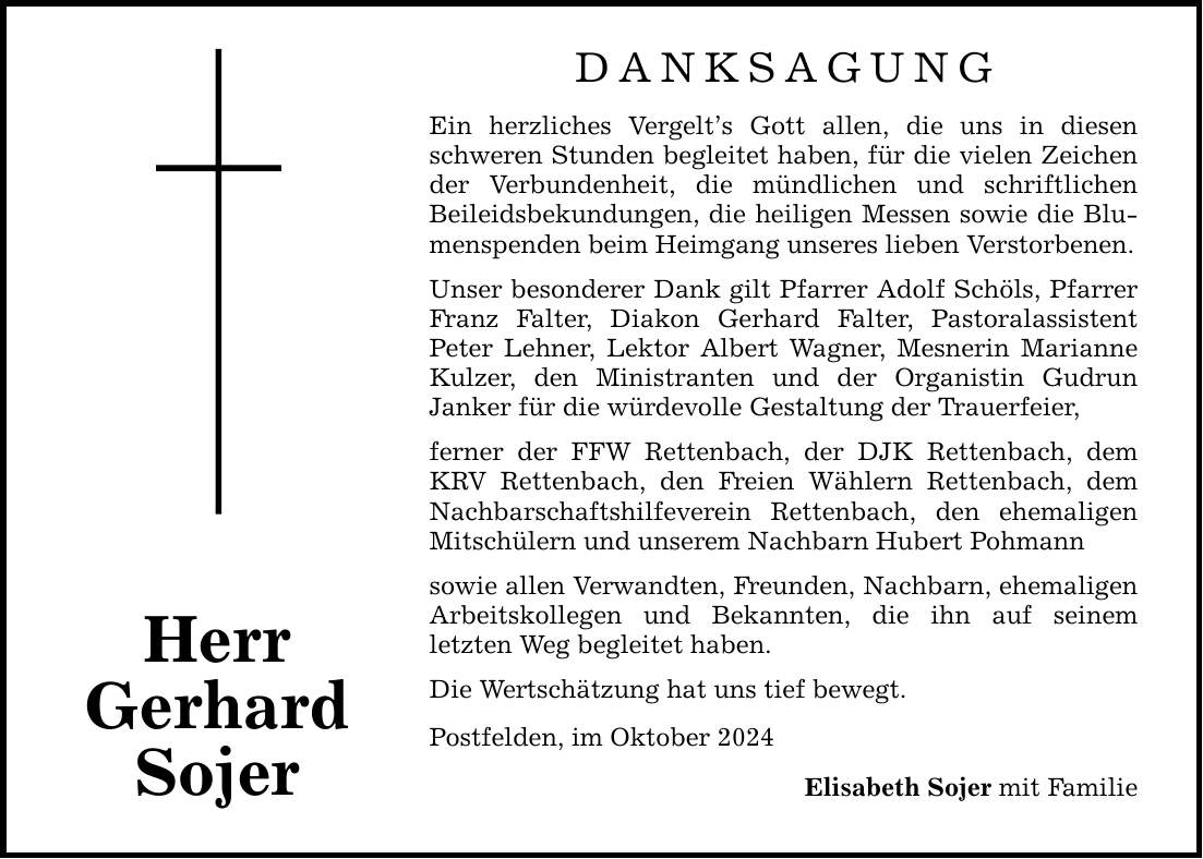 Herr Gerhard Sojer DANKSAGUNG Ein herzliches Vergelts Gott allen, die uns in diesen schweren Stunden begleitet haben, für die vielen Zeichen der Verbundenheit, die mündlichen und schriftlichen ­Beileidsbekundungen, die heiligen Messen sowie die Blumenspenden beim Heimgang unseres lieben Verstorbenen. Unser besonderer Dank gilt Pfarrer Adolf Schöls, Pfarrer Franz Falter, Diakon Gerhard Falter, Pastoralassistent ­Peter Lehner, Lektor Albert Wagner, Mesnerin Marianne Kulzer, den Ministranten und der Organistin Gudrun ­Janker für die würdevolle Gestaltung der Trauerfeier, ferner der FFW Rettenbach, der DJK Rettenbach, dem KRV Rettenbach, den Freien Wählern Rettenbach, dem Nachbarschaftshilfeverein Rettenbach, den ehemaligen ­Mitschülern und unserem Nachbarn Hubert Pohmann sowie allen Verwandten, Freunden, Nachbarn, ehemaligen Arbeitskollegen und Bekannten, die ihn auf seinem ­letzten Weg begleitet haben. Die Wertschätzung hat uns tief bewegt. Postfelden, im Oktober 2024 Elisabeth Sojer mit Familie