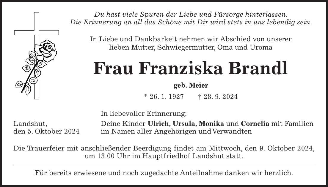 Du hast viele Spuren der Liebe und Fürsorge hinterlassen. Die Erinnerung an all das Schöne mit Dir wird stets in uns lebendig sein. In Liebe und Dankbarkeit nehmen wir Abschied von unserer lieben Mutter, Schwiegermutter, Oma und Uroma Frau Franziska Brandl geb. Meier * 26. 1. 1927 + 28. 9. 2024 In liebevoller Erinnerung: Landshut, Deine Kinder Ulrich, Ursula, Monika und Cornelia mit Familien den 5. Oktober 2024 im Namen aller Angehörigen und Verwandten Die Trauerfeier mit anschließender Beerdigung findet am Mittwoch, den 9. Oktober 2024, um 13.00 Uhr im Hauptfriedhof Landshut statt. Für bereits erwiesene und noch zugedachte Anteilnahme danken wir herzlich.