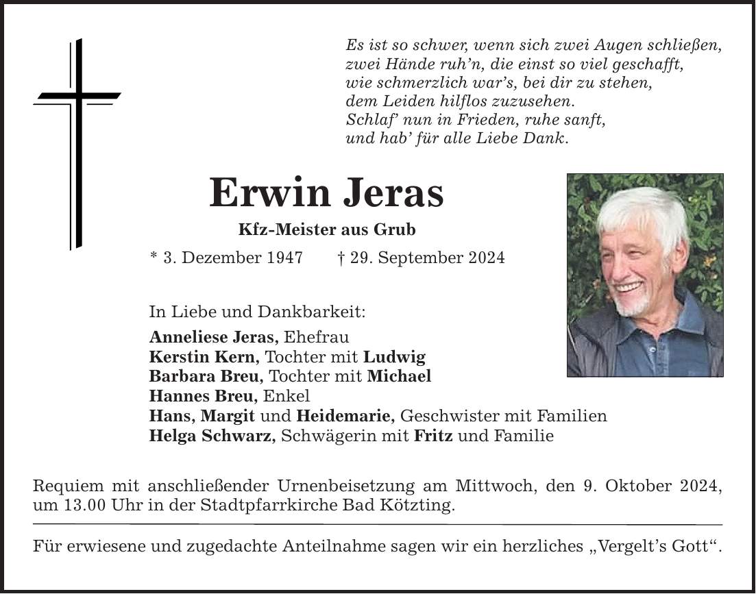 Erwin Jeras Kfz-Meister aus Grub * 3. Dezember ***. September 2024 Es ist so schwer, wenn sich zwei Augen schließen, zwei Hände ruhn, die einst so viel geschafft, wie schmerzlich wars, bei dir zu stehen, dem Leiden hilflos zuzusehen. Schlaf nun in Frieden, ruhe sanft, und hab für alle Liebe Dank. In Liebe und Dankbarkeit: Anneliese Jeras, Ehefrau Kerstin Kern, Tochter mit Ludwig Barbara Breu, Tochter mit Michael Hannes Breu, Enkel Hans, Margit und Heidemarie, Geschwister mit Familien Helga Schwarz, Schwägerin mit Fritz und Familie Requiem mit anschließender Urnenbeisetzung am Mittwoch, den 9. Oktober 2024, um 13.00 Uhr in der Stadtpfarrkirche Bad Kötzting. Für erwiesene und zugedachte Anteilnahme sagen wir ein herzliches Vergelts Gott.