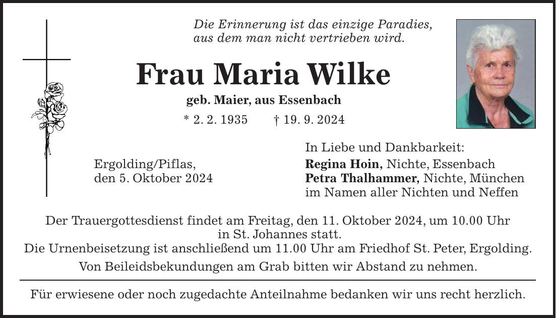 Die Erinnerung ist das einzige Paradies, aus dem man nicht vertrieben wird. Frau Maria Wilke geb. Maier, aus Essenbach * 2. 2. 1935 + 19. 9. 2024 In Liebe und Dankbarkeit: Ergolding/Piflas, Regina Hoin, Nichte, Essenbach den 5. Oktober 2024 Petra Thalhammer, Nichte, München im Namen aller Nichten und Neffen Der Trauergottesdienst findet am Freitag, den 11. Oktober 2024, um 10.00 Uhr in St. Johannes statt. Die Urnenbeisetzung ist anschließend um 11.00 Uhr am Friedhof St. Peter, Ergolding. Von Beileidsbekundungen am Grab bitten wir Abstand zu nehmen. Für erwiesene oder noch zugedachte Anteilnahme bedanken wir uns recht herzlich.