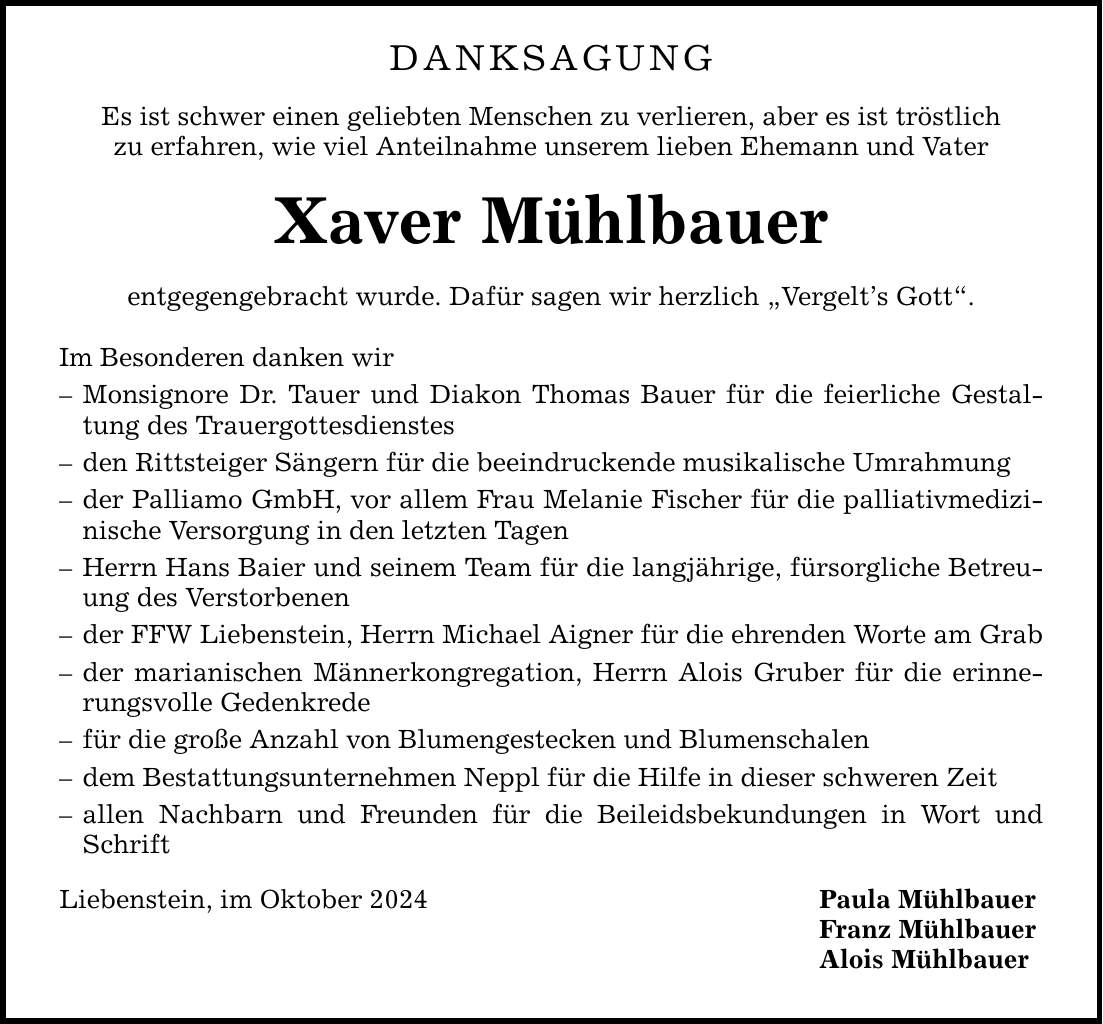 danksagung Es ist schwer einen geliebten Menschen zu verlieren, aber es ist tröstlich zu erfahren, wie viel Anteilnahme unserem lieben Ehemann und Vater Xaver Mühlbauer entgegengebracht wurde. Dafür sagen wir herzlich Vergelts Gott. Im Besonderen danken wir  Monsignore Dr. Tauer und Diakon Thomas Bauer für die feierliche Gestaltung des Trauergottesdienstes  den Rittsteiger Sängern für die beeindruckende musikalische Umrahmung  der Palliamo GmbH, vor allem Frau Melanie Fischer für die palliativmedizinische Versorgung in den letzten Tagen  Herrn Hans Baier und seinem Team für die langjährige, fürsorgliche Betreuung des Verstorbenen  der FFW Liebenstein, Herrn Michael Aigner für die ehrenden Worte am Grab  der marianischen Männerkongregation, Herrn Alois Gruber für die erinnerungsvolle Gedenkrede  für die große Anzahl von Blumengestecken und Blumenschalen  dem Bestattungsunternehmen Neppl für die Hilfe in dieser schweren Zeit  allen Nachbarn und Freunden für die Beileidsbekundungen in Wort und Schrift Liebenstein, im Oktober 2024 Paula Mühlbauer Franz Mühlbauer Alois Mühlbauer