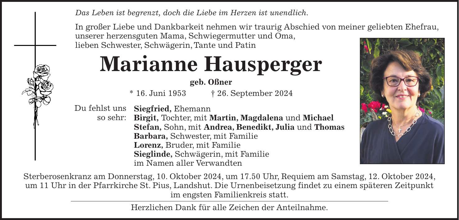 Das Leben ist begrenzt, doch die Liebe im Herzen ist unendlich. In großer Liebe und Dankbarkeit nehmen wir traurig Abschied von meiner geliebten Ehefrau, unserer herzensguten Mama, Schwiegermutter und Oma, lieben Schwester, Schwägerin, Tante und Patin Marianne Hausperger geb. Oßner * 16. Juni 1953 + 26. September 2024 Siegfried, Ehemann Birgit, Tochter, mit Martin, Magdalena und Michael Stefan, Sohn, mit Andrea, Benedikt, Julia und Thomas Barbara, Schwester, mit Familie Lorenz, Bruder, mit Familie Sieglinde, Schwägerin, mit Familie im Namen aller Verwandten Sterberosenkranz am Donnerstag, 10. Oktober 2024, um 17.50 Uhr, Requiem am Samstag, 12. Oktober 2024, um 11 Uhr in der Pfarrkirche St. Pius, Landshut. Die Urnenbeisetzung findet zu einem späteren Zeitpunkt im engsten Familienkreis statt. Herzlichen Dank für alle Zeichen der Anteilnahme.Du fehlst uns so sehr: