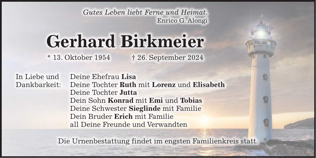 Gutes Leben liebt Ferne und Heimat. Enrico G. Alongi Gerhard Birkmeier * 13. Oktober 1954 + 26. September 2024 In Liebe und Deine Ehefrau Lisa Dankbarkeit: Deine Tochter Ruth mit Lorenz und Elisabeth Deine Tochter Jutta Dein Sohn Konrad mit Emi und Tobias Deine Schwester Sieglinde mit Familie Dein Bruder Erich mit Familie all Deine Freunde und Verwandten Die Urnenbestattung findet im engsten Familienkreis statt.