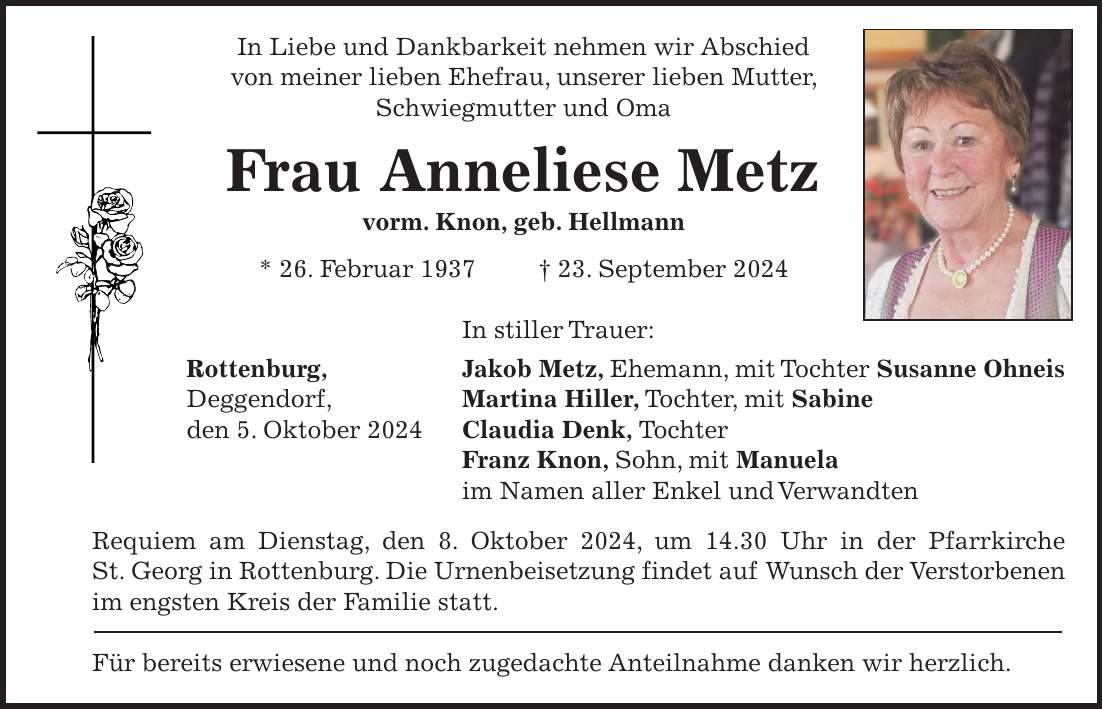 In Liebe und Dankbarkeit nehmen wir Abschied von meiner lieben Ehefrau, unserer lieben Mutter, Schwiegmutter und Oma Frau Anneliese Metz vorm. Knon, geb. Hellmann * 26. Februar 1937 + 23. September 2024 In stiller Trauer: Rottenburg, Jakob Metz, Ehemann, mit Tochter Susanne Ohneis Deggendorf, Martina Hiller, Tochter, mit Sabine den 5. Oktober 2024 Claudia Denk, Tochter Franz Knon, Sohn, mit Manuela im Namen aller Enkel und Verwandten Requiem am Dienstag, den 8. Oktober 2024, um 14.30 Uhr in der Pfarrkirche St. Georg in Rottenburg. Die Urnenbeisetzung findet auf Wunsch der Verstorbenen im engsten Kreis der Familie statt. Für bereits erwiesene und noch zugedachte Anteilnahme danken wir herzlich.