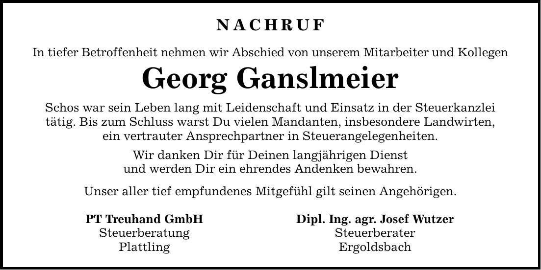 NACHRUF In tiefer Betroffenheit nehmen wir Abschied von unserem Mitarbeiter und Kollegen Georg Ganslmeier Schos war sein Leben lang mit Leidenschaft und Einsatz in der Steuerkanzlei tätig. Bis zum Schluss warst Du vielen Mandanten, insbesondere Landwirten, ein vertrauter Ansprechpartner in Steuerangelegenheiten. Wir danken Dir für Deinen langjährigen Dienst und werden Dir ein ehrendes Andenken bewahren. Unser aller tief empfundenes Mitgefühl gilt seinen Angehörigen. PT Treuhand GmbH Dipl. Ing. agr. Josef Wutzer Steuerberatung Steuerberater Plattling Ergoldsbach