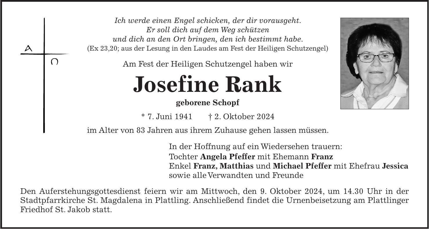 Ich werde einen Engel schicken, der dir vorausgeht. Er soll dich auf dem Weg schützen und dich an den Ort bringen, den ich bestimmt habe. (Ex 23,20; aus der Lesung in den Laudes am Fest der Heiligen Schutzengel) Am Fest der Heiligen Schutzengel haben wir Josefine Rank geborene Schopf * 7. Juni 1941 + 2. Oktober 2024 im Alter von 83 Jahren aus ihrem Zuhause gehen lassen müssen. In der Hoffnung auf ein Wiedersehen trauern: Tochter Angela Pfeffer mit Ehemann Franz Enkel Franz, Matthias und Michael Pfeffer mit Ehefrau Jessica sowie alle Verwandten und Freunde Den Auferstehungsgottesdienst feiern wir am Mittwoch, den 9. Oktober 2024, um 14.30 Uhr in der Stadtpfarrkirche St. Magdalena in Plattling. Anschließend findet die Urnenbeisetzung am Plattlinger Friedhof St. Jakob statt.