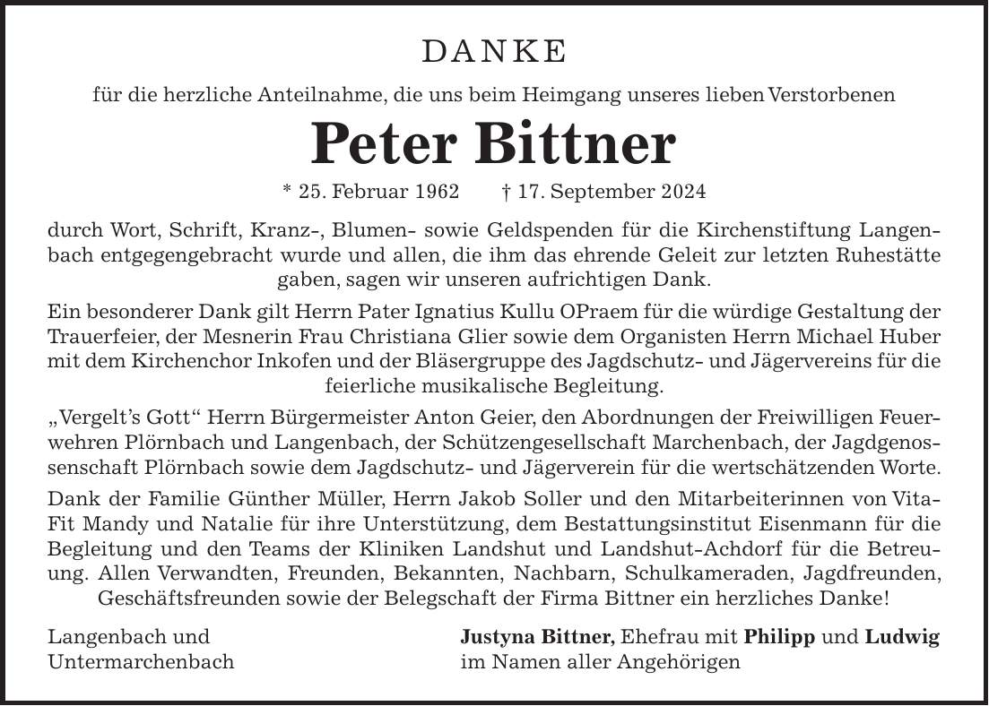 Danke für die herzliche Anteilnahme, die uns beim Heimgang unseres lieben Verstorbenen Peter Bittner * 25. Februar 1962 + 17. September 2024 durch Wort, Schrift, Kranz-, Blumen- sowie Geldspenden für die Kirchenstiftung Langenbach entgegengebracht wurde und allen, die ihm das ehrende Geleit zur letzten Ruhestätte gaben, sagen wir unseren aufrichtigen Dank. Ein besonderer Dank gilt Herrn Pater Ignatius Kullu OPraem für die würdige Gestaltung der Trauerfeier, der Mesnerin Frau Christiana Glier sowie dem Organisten Herrn Michael Huber mit dem Kirchenchor Inkofen und der Bläsergruppe des Jagdschutz- und Jägervereins für die feierliche musikalische Begleitung. 'Vergelts Gott' Herrn Bürgermeister Anton Geier, den Abordnungen der Freiwilligen Feuerwehren Plörnbach und Langenbach, der Schützengesellschaft Marchenbach, der Jagdgenossenschaft Plörnbach sowie dem Jagdschutz- und Jägerverein für die wertschätzenden Worte. Dank der Familie Günther Müller, Herrn Jakob Soller und den Mitarbeiterinnen von VitaFit Mandy und Natalie für ihre Unterstützung, dem Bestattungsinstitut Eisenmann für die Begleitung und den Teams der Kliniken Landshut und Landshut-Achdorf für die Betreuung. Allen Verwandten, Freunden, Bekannten, Nachbarn, Schulkameraden, Jagdfreunden, Geschäftsfreunden sowie der Belegschaft der Firma Bittner ein herzliches Danke! Langenbach und Justyna Bittner, Ehefrau mit Philipp und Ludwig Untermarchenbach im Namen aller Angehörigen