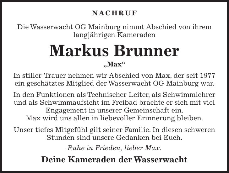 NACHRUF Die Wasserwacht OG Mainburg nimmt Abschied von ihrem langjährigen Kameraden Markus Brunner 'Max' In stiller Trauer nehmen wir Abschied von Max, der seit 1977 ein geschätztes Mitglied der Wasserwacht OG Mainburg war. In den Funktionen als Technischer Leiter, als Schwimmlehrer und als Schwimmaufsicht im Freibad brachte er sich mit viel Engagement in unserer Gemeinschaft ein. Max wird uns allen in liebevoller Erinnerung bleiben. Unser tiefes Mitgefühl gilt seiner Familie. In diesen schweren Stunden sind unsere Gedanken bei Euch. Ruhe in Frieden, lieber Max. Deine Kameraden der Wasserwacht