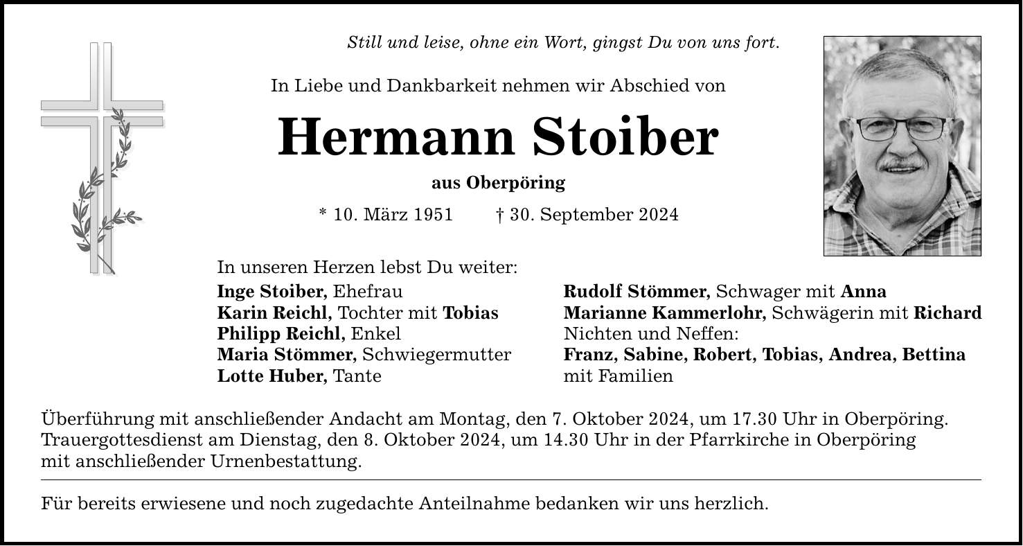 Still und leise, ohne ein Wort, gingst Du von uns fort. In Liebe und Dankbarkeit nehmen wir Abschied von Hermann Stoiber aus Oberpöring * 10. März ***. September 2024 In unseren Herzen lebst Du weiter: Inge Stoiber, Ehefrau Rudolf Stömmer, Schwager mit Anna Karin Reichl, Tochter mit Tobias Marianne Kammerlohr, Schwägerin mit Richard Philipp Reichl, Enkel Nichten und Neffen: Maria Stömmer, Schwiegermutter Franz, Sabine, Robert, Tobias, Andrea, Bettina Lotte Huber, Tante mit Familien Überführung mit anschließender Andacht am Montag, den 7. Oktober 2024, um 17.30 Uhr in Oberpöring. Trauergottesdienst am Dienstag, den 8. Oktober 2024, um 14.30 Uhr in der Pfarrkirche in Oberpöring mit anschließender Urnenbestattung. Für bereits erwiesene und noch zugedachte Anteilnahme bedanken wir uns herzlich.