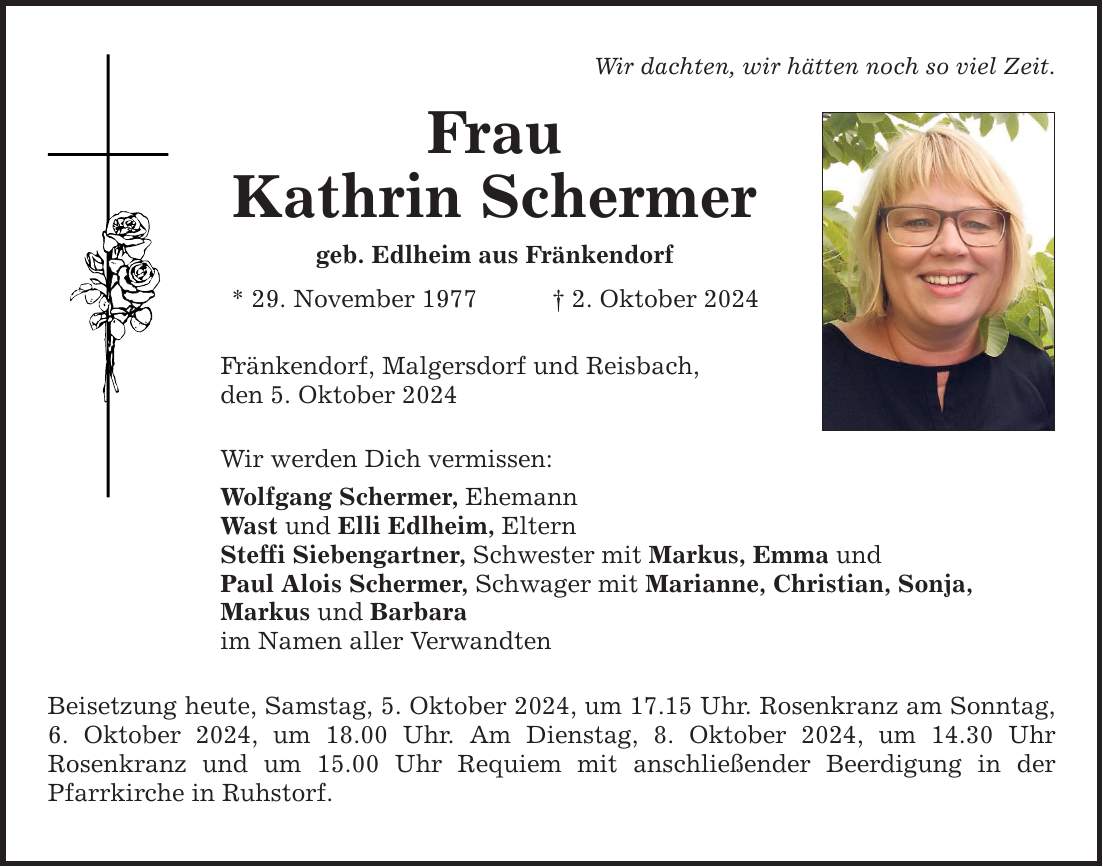 Wir dachten, wir hätten noch so viel Zeit. Frau Kathrin Schermer geb. Edlheim aus Fränkendorf * 29. November 1977 2. Oktober 2024 Fränkendorf, Malgersdorf und Reisbach, den 5. Oktober 2024 Wir werden Dich vermissen: Wolfgang Schermer, Ehemann Wast und Elli Edlheim, Eltern Steffi Siebengartner, Schwester mit Markus, Emma und Paul Alois Schermer, Schwager mit Marianne, Christian, Sonja, Markus und Barbara im Namen aller Verwandten Beisetzung heute, Samstag, 5. Oktober 2024, um 17.15 Uhr. Rosenkranz am Sonntag, 6. Oktober 2024, um 18.00 Uhr. Am Dienstag, 8. Oktober 2024, um 14.30 Uhr ­Rosenkranz und um 15.00 Uhr Requiem mit anschließender Beerdigung in der ­Pfarrkirche in Ruhstorf.