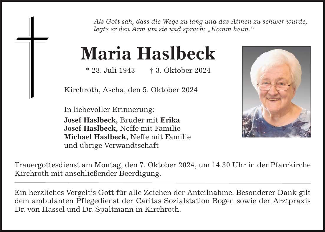 Als Gott sah, dass die Wege zu lang und das Atmen zu schwer wurde, legte er den Arm um sie und sprach: Komm heim. Maria Haslbeck * 28. Juli 1943 3. Oktober 2024 Kirchroth, Ascha, den 5. Oktober 2024 In liebevoller Erinnerung: Josef Haslbeck, Bruder mit Erika Josef Haslbeck, Neffe mit Familie Michael Haslbeck, Neffe mit Familie und übrige Verwandtschaft Trauergottesdienst am Montag, den 7. Oktober 2024, um 14.30 Uhr in der Pfarrkirche Kirchroth mit anschließender Beerdigung. Ein herzliches Vergelts Gott für alle Zeichen der Anteilnahme. Besonderer Dank gilt dem ambulanten Pflegedienst der Caritas Sozialstation Bogen sowie der Arztpraxis Dr. von Hassel und Dr. Spaltmann in Kirchroth.