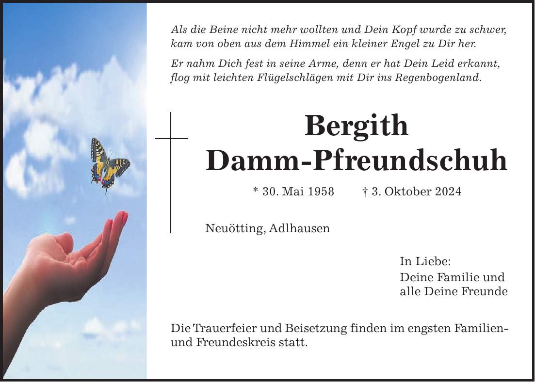 Als die Beine nicht mehr wollten und Dein Kopf wurde zu schwer, kam von oben aus dem Himmel ein kleiner Engel zu Dir her. Er nahm Dich fest in seine Arme, denn er hat Dein Leid erkannt, flog mit leichten Flügelschlägen mit Dir ins Regenbogenland. Bergith Damm-Pfreundschuh * 30. Mai 1958 + 3. Oktober 2024 Neuötting, Adlhausen In Liebe: Deine Familie und alle Deine Freunde Die Trauerfeier und Beisetzung finden im engsten Familien- und Freundeskreis statt.