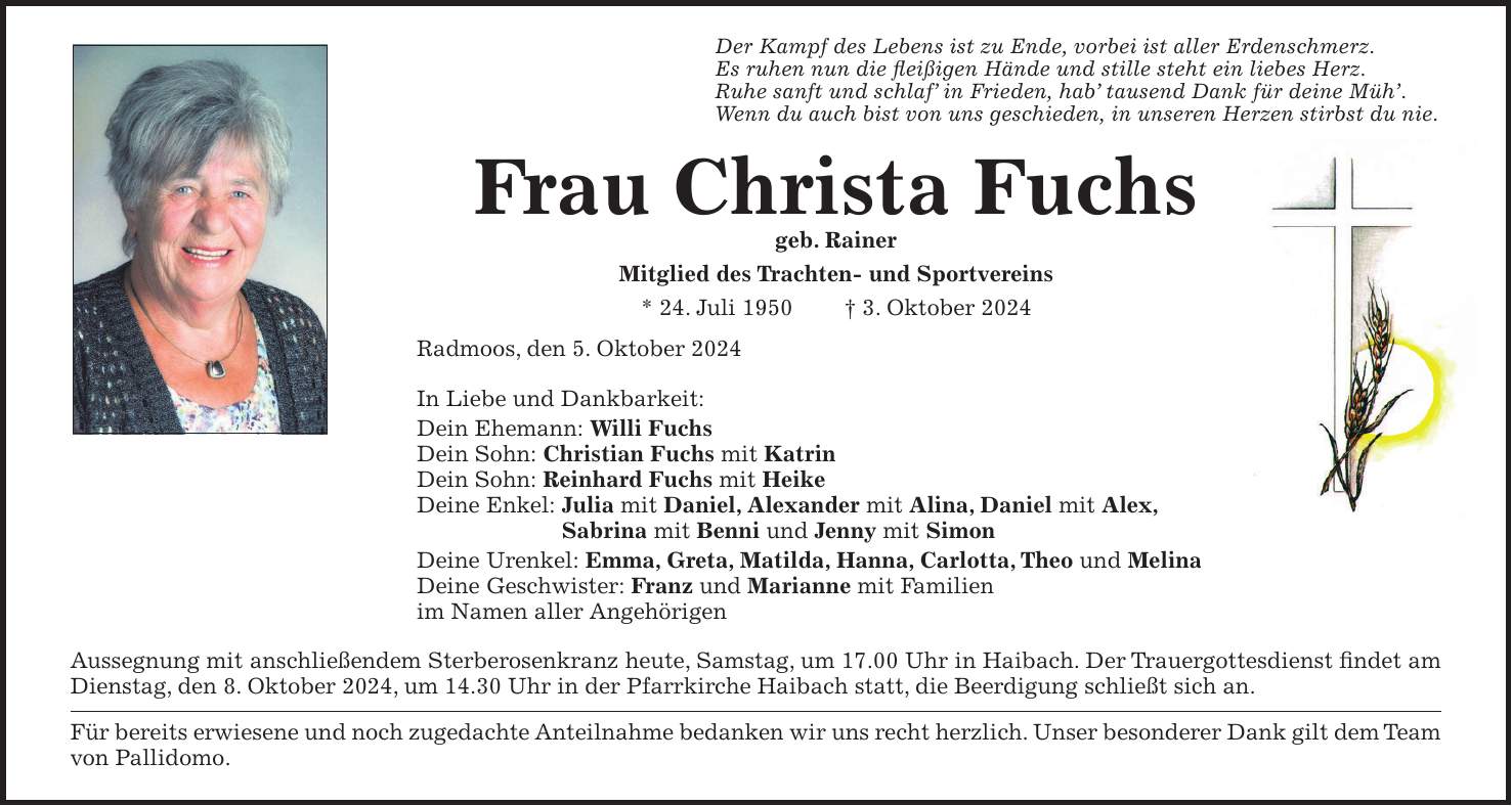 Der Kampf des Lebens ist zu Ende, vorbei ist aller Erdenschmerz. Es ruhen nun die fleißigen Hände und stille steht ein liebes Herz. Ruhe sanft und schlaf in Frieden, hab tausend Dank für deine Müh. Wenn du auch bist von uns geschieden, in unseren Herzen stirbst du nie. Frau Christa Fuchs geb. Rainer Mitglied des Trachten- und Sportvereins * 24. Juli 1950 + 3. Oktober 2024 Radmoos, den 5. Oktober 2024 In Liebe und Dankbarkeit: Dein Ehemann: Willi Fuchs Dein Sohn: Christian Fuchs mit Katrin Dein Sohn: Reinhard Fuchs mit Heike Deine Enkel: Julia mit Daniel, Alexander mit Alina, Daniel mit Alex, Sabrina mit Benni und Jenny mit Simon Deine Urenkel: Emma, Greta, Matilda, Hanna, Carlotta, Theo und Melina Deine Geschwister: Franz und Marianne mit Familien im Namen aller Angehörigen Aussegnung mit anschließendem Sterberosenkranz heute, Samstag, um 17.00 Uhr in Haibach. Der Trauergottesdienst findet am Dienstag, den 8. Oktober 2024, um 14.30 Uhr in der Pfarrkirche Haibach statt, die Beerdigung schließt sich an. Für bereits erwiesene und noch zugedachte Anteilnahme bedanken wir uns recht herzlich. Unser besonderer Dank gilt dem Team von Pallidomo.