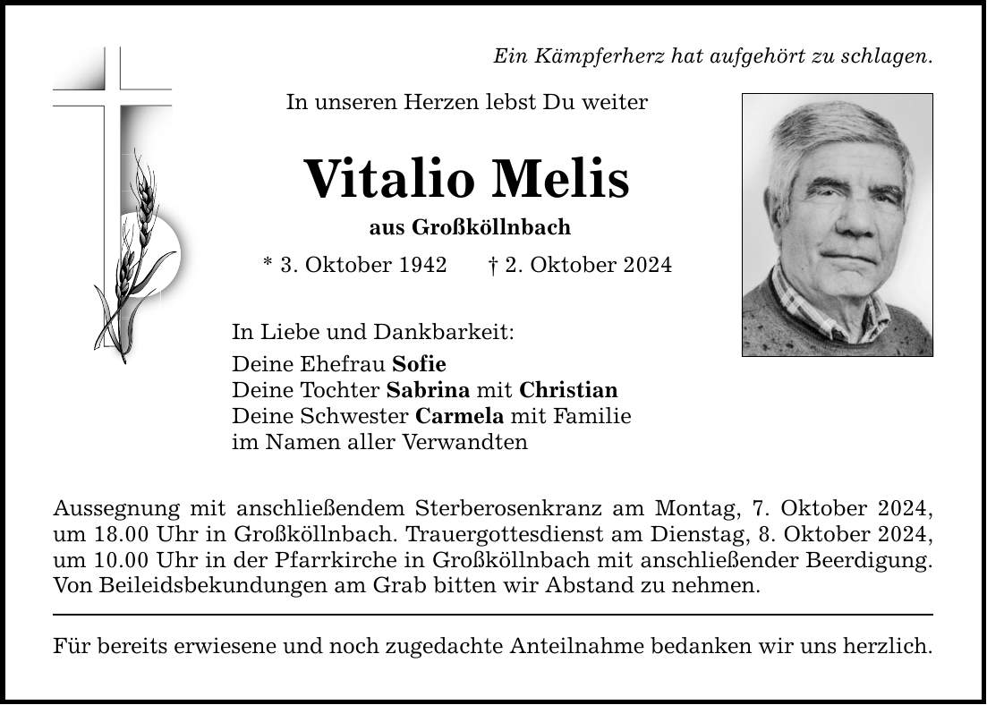 Ein Kämpferherz hat aufgehört zu schlagen. In unseren Herzen lebst Du weiter Vitalio Melis aus Großköllnbach * 3. Oktober 1942  2. Oktober 2024 In Liebe und Dankbarkeit: Deine Ehefrau Sofie Deine Tochter Sabrina mit Christian Deine Schwester Carmela mit Familie im Namen aller Verwandten Aussegnung mit anschließendem Sterberosenkranz am Montag, 7. Oktober 2024, um 18.00 Uhr in Großköllnbach. Trauergottesdienst am Dienstag, 8. Oktober 2024, um 10.00 Uhr in der Pfarrkirche in Großköllnbach mit anschließender Beerdigung. Von Beileidsbekundungen am Grab bitten wir Abstand zu nehmen. Für bereits erwiesene und noch zugedachte Anteilnahme bedanken wir uns herzlich.